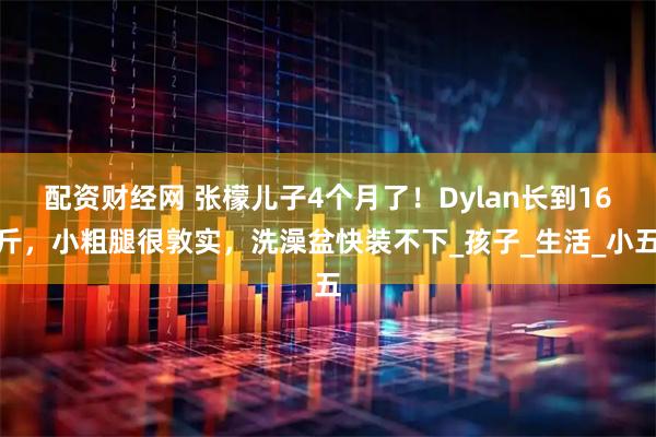 配资财经网 张檬儿子4个月了！Dylan长到16斤，小粗腿很敦实，洗澡盆快装不下_孩子_生活_小五