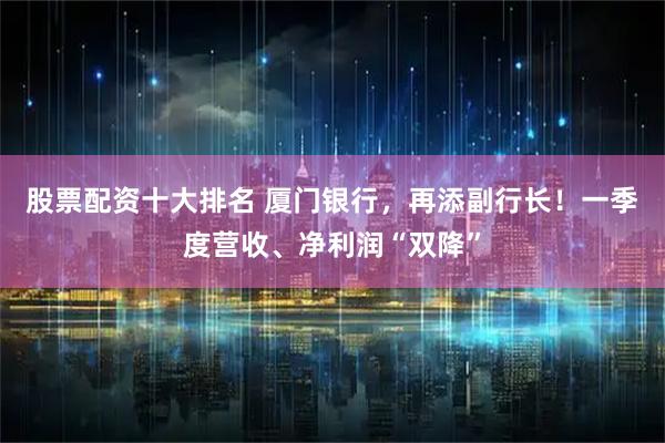 股票配资十大排名 厦门银行，再添副行长！一季度营收、净利润“双降”
