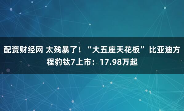 配资财经网 太残暴了！“大五座天花板” 比亚迪方程豹钛7上市：17.98万起