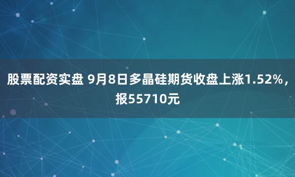股票配资实盘 9月8日多晶硅期货收盘上涨1.52%,报55710元