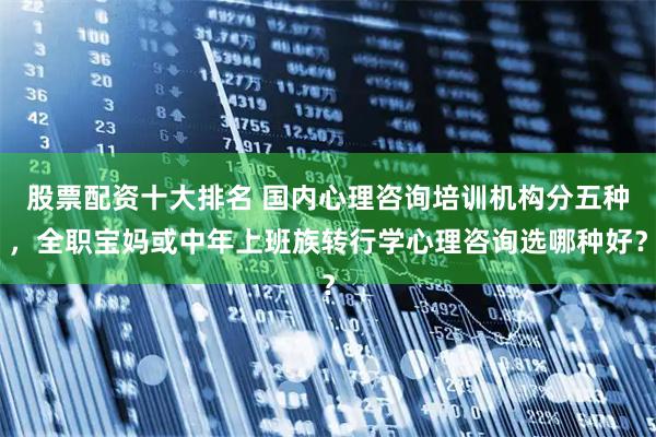 股票配资十大排名 国内心理咨询培训机构分五种,全职宝妈或中年上班族转行学心理咨询选哪种好?