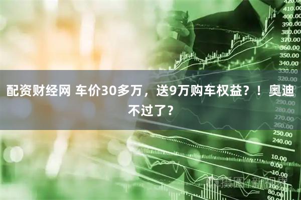 配资财经网 车价30多万，送9万购车权益？！奥迪不过了？