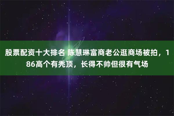 股票配资十大排名 陈慧琳富商老公逛商场被拍,186高个有秃顶,长得不帅但很有气场